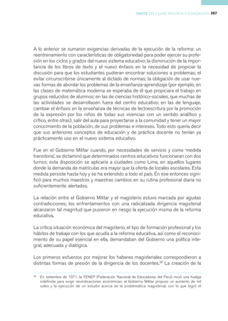 PARTE III CLASE POLÍTICA Y EDUCACIÓN 387




A lo anterior se sumaron exigencias derivadas de la ejecución de la reforma: un
reentrenamiento con características de obligatoriedad para poder ejercer su profe-
sión en los ciclos y grados del nuevo sistema educativo; la disminución de la impor-
tancia de los libros de texto y el nuevo énfasis en la necesidad de propiciar la
discusión para que los estudiantes pudieran encontrar soluciones a problemas; el
evitar circunscribirse únicamente al dictado de normas; la obligación de usar nue-
vas formas de abordar los problemas de la enseñanza-aprendizaje (por ejemplo, en
las clases de matemática moderna se esperaba de él que propiciara el trabajo en
grupos reducidos de alumnos; en las de ciencias histórico-sociales, que muchas de
las actividades se desarrollasen fuera del centro educativo; en las de lenguaje,
cambiar el énfasis en la enseñanza de técnicas de lectoescritura por la promoción
de la expresión por los niños de todas sus vivencias con un sentido analítico y
crítico, entre otras); salir del aula para proyectarse a la comunidad y tener un mayor
conocimiento de la población, de sus problemas e intereses. Todo esto quería decir
que sus anteriores conceptos de educación y de práctica docente no tenían ya
prácticamente uso en el nuevo sistema educativo.

Fue en el Gobierno Militar cuando, por necesidades de servicio y como ‘medida
transitoria’, se dictaminó que determinados centros educativos funcionaran con dos
turnos; esta disposición se aplicaría a ciudades como Lima, en aquellos lugares
donde la demanda de matrículas era mayor que la oferta de locales escolares. Esta
medida persiste hasta hoy y se ha extendido a todo el país. En ese entonces signi-
ficó para muchos maestros y maestras cambios en su rutina profesional diaria no
suficientemente alertados.

La relación entre el Gobierno Militar y el magisterio estuvo marcada por agudas
contradicciones; los enfrentamientos con una radicalizada dirigencia magisterial
alcanzaron tal magnitud que pusieron en riesgo la ejecución misma de la reforma
educativa.

La crítica situación económica del magisterio, el tipo de formación profesional y los
hábitos de trabajo con los que acudía a la reforma educativa, así como el reconoci-
miento de su papel esencial en ella, demandaban del Gobierno una política inte-
gral, adecuada y dialógica.

Los primeros esfuerzos por mejorar los haberes magisteriales correspondieron a
distintas formas de presión de la dirigencia de los docentes.38 La creación de la

38
     En setiembre de 1971, la FENEP (Federación Nacional de Educadores del Perú) inició una huelga
     indefinida para exigir reivindicaciones económicas; el Gobierno Militar propuso un aumento de mil
     soles y la ejecución de un estudio acerca de la problemática magisterial, con lo que logró el
 