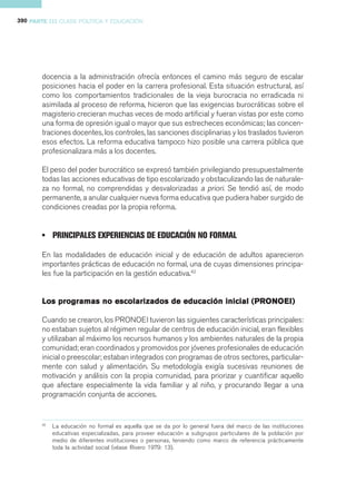 390 PARTE III CLASE POLÍTICA Y EDUCACIÓN




       docencia a la administración ofrecía entonces el camino más seguro de escalar
       posiciones hacia el poder en la carrera profesional. Esta situación estructural, así
       como los comportamientos tradicionales de la vieja burocracia no erradicada ni
       asimilada al proceso de reforma, hicieron que las exigencias burocráticas sobre el
       magisterio crecieran muchas veces de modo artificial y fueran vistas por este como
       una forma de opresión igual o mayor que sus estrecheces económicas; las concen-
       traciones docentes, los controles, las sanciones disciplinarias y los traslados tuvieron
       esos efectos. La reforma educativa tampoco hizo posible una carrera pública que
       profesionalizara más a los docentes.

       El peso del poder burocrático se expresó también privilegiando presupuestalmente
       todas las acciones educativas de tipo escolarizado y obstaculizando las de naturale-
       za no formal, no comprendidas y desvalorizadas a priori. Se tendió así, de modo
       permanente, a anular cualquier nueva forma educativa que pudiera haber surgido de
       condiciones creadas por la propia reforma.


       • PRINCIPALES EXPERIENCIAS DE EDUCACIÓN NO FORMAL

       En las modalidades de educación inicial y de educación de adultos aparecieron
       importantes prácticas de educación no formal, una de cuyas dimensiones principa-
       les fue la participación en la gestión educativa.42


                                                           (PRONOEI)
                                                              ONOE
       Los programas no escolarizados de educación inicial (PRONOE I)

       Cuando se crearon, los PRONOEI tuvieron las siguientes características principales:
       no estaban sujetos al régimen regular de centros de educación inicial, eran flexibles
       y utilizaban al máximo los recursos humanos y los ambientes naturales de la propia
       comunidad; eran coordinados y promovidos por jóvenes profesionales de educación
       inicial o preescolar; estaban integrados con programas de otros sectores, particular-
       mente con salud y alimentación. Su metodología exigía sucesivas reuniones de
       motivación y análisis con la propia comunidad, para priorizar y cuantificar aquello
       que afectare especialmente la vida familiar y al niño, y procurando llegar a una
       programación conjunta de acciones.


       42
            La educación no formal es aquella que se da por lo general fuera del marco de las instituciones
            educativas especializadas, para proveer educación a subgrupos particulares de la población por
            medio de diferentes instituciones o personas, teniendo como marco de referencia prácticamente
            toda la actividad social (véase Rivero 1979: 13).
 