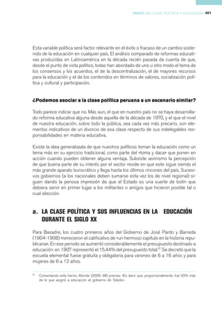PARTE III CLASE POLÍTICA Y EDUCACIÓN 401




Esta variable política será factor relevante en el éxito o fracaso de un cambio soste-
nido de la educación en cualquier país. El análisis comparado de reformas educati-
vas producidas en Latinoamérica en la década recién pasada da cuenta de que,
desde el punto de vista político, todas han abordado de uno u otro modo el tema de
los consensos y los acuerdos, el de la descentralización, el de mayores recursos
para la educación y el de los contenidos en términos de valores, socialización polí-
tica y cultural y participación.


¿Podemos asociar a la clase política peruana a un escenario similar?

Todo parece indicar que no. Más aun, el que en nuestro país no se haya desarrolla-
do reforma educativa alguna desde aquella de la década de 1970, y el que el nivel
de nuestra educación, sobre todo la pública, sea cada vez más precario, son ele-
mentos indicativos de un divorcio de esa clase respecto de sus indelegables res-
ponsabilidades en materia educativa.

Existe la idea generalizada de que nuestros políticos toman la educación como un
tema más en su ejercicio tradicional, como parte del «toma y daca» que ponen en
acción cuando pueden obtener alguna ventaja. Subsiste asimismo la percepción
de que buena parte de su interés por el sector reside en que este sigue siendo el
más grande aparato burocrático y llega hasta los últimos rincones del país. Sucesi-
vos gobiernos (a los nacionales deben sumarse esta vez los de nivel regional) si-
guen dando la penosa impresión de que el Estado es una suerte de botín que
debiera servir en primer lugar a los militantes o amigos que hicieron posible tal o
cual elección.


a. LA CLASE POLÍTICA Y SUS INFLUENCIAS EN LA EDUCACIÓN
   DURANTE EL SIGLO XX
Para Basadre, los cuatro primeros años del Gobierno de José Pardo y Barreda
(1904-1908) merecieron el calificativo de «un hermoso capítulo en la historia repu-
blicana». En ese periodo se aumentó considerablemente el presupuesto destinado a
educación: en 1907 representó el 15,44% del presupuesto total.57 Se decretó que la
escuela elemental fuese gratuita y obligatoria para varones de 6 a 16 años y para
mujeres de 6 a 12 años.

57
     Comentando este hecho, Morote (2006: 98) precisa: «Es decir que, proporcionalmente, fue 50% más
     de lo que asignó a educación el gobierno de Toledo».
 