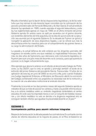 416 PARTE III CLASE POLÍTICA Y EDUCACIÓN




       Resulta sintomático que la dación de las disposiciones legislativas y la de los esta-
       tutos que hoy norman la vida docente hayan coincidido con la culminación de los
       periodos presidenciales de Fernando Belaunde y de Alan García. El actual estatuto
       docente fue aprobado en 1985, cuando expiraba el segundo belaundismo, y esta
       ley fue reglamentada apenas en mayo de 1990, en el último trimestre del primer
       Gobierno aprista. En ambos casos se optó por acuerdos con el gremio docente,
       con evidentes elementos de tinte populista, con la idea de que el costo de su ejecu-
       ción sea asumido por el siguiente Gobierno. En la década de Fujimori se ignoró y
       «congeló» la aplicación de esos dispositivos legales, y así se reforzó aun más la
       desconfianza entre los maestros para con el comportamiento de quienes tienen a
       su cargo la administración del Estado.

       La pasada y la actual defensa de este estatuto por los dirigentes gremiales del
       magisterio se estrella contra una dura realidad: su inaplicabilidad financiera. Ade-
       más, los diez años de fujimorismo, que silenciaron este instrumento legislativo, in-
       fluyeron para que una gran masa de docentes no lo conozca, y para que quienes lo
       conocen no lo hagan suficientemente suyo.

       Otro ejemplo que abona lo anterior es el referido al denominado Colegio de Profe-
       sores. La ley 25231, que lo creó, se aprobó y promulgó también al borde de la
       extinción del primer Gobierno del presidente García. Transcurridos 13 años de no
       aplicación de esta ley, en junio de 2003 se recurrió a ella, justo cuando finalizaba
       una huelga magisterial. Entonces, el Ministerio de Educación alentó la concreción
       del Colegio, combinando entre sus propósitos la necesidad real de la institución y
       la creación de una alternativa institucional al sindicato docente.

       Finalmente, lo ocurrido en los diez primeros meses del segundo Gobierno aprista es
       indicativo de que se trata de asociar los cambios, y hasta una posible reforma educa-
       tiva, a la victoria mediática sobre un sindicato magisterial contestatario al cambio
       educativo. En este caso ha importado menos si con un conjunto de medidas necesa-
       rias y con efecto mediático no solo se derrota a la dirigencia magisterial sino se
       consiguen también efectos que agudizan la precariedad docente en el país.82


       ESCENARIO 2:
       Incompetencia política para asumir reformas integrales

       Respecto de la educación, la década pasada fue contradictoria. En contraste con los
       afanes de reforma educativa en la mayoría de países, en el Perú el Gobierno se
       82
            Ibid.
 