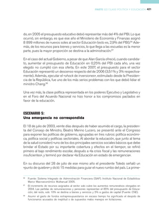 PARTE III CLASE POLÍTICA Y EDUCACIÓN 421




do, en 2005 el presupuesto educativo debió representar más del 4% del PBI. Lo que
ocurrió, sin embargo, es que ese año el Ministerio de Economía y Finanzas asignó
8 899 millones de nuevos soles al sector Educación (esto es, 2,9% del PBI).86 Ade-
más, de los recursos para bienes y servicios, lo que llega a las escuelas es la menor
parte, pues la mayor proporción se destina a la administración.87

En el caso del actual Gobierno, a pesar de que Alan García ofreció, cuando candida-
to, aumentar el presupuesto de Educación en 0,25% del PBI cada año, una vez
elegido no cumplió con esa oferta. En este 2007, el presupuesto para el sector
Educación representó un descenso respecto del de 2006 (3,51% y 3% respectiva-
mente). Además, ejecutar el «shock de inversiones», estimulado desde la Presiden-
cia de la República, fue uno de los más serios problemas con los que debió lidiar el
ministro Chang.88

Una vez más, la clase política representada en los poderes Ejecutivo y Legislativo y
en el Foro del Acuerdo Nacional no hizo honor a los compromisos pactados en
favor de la educación.


ESCENARIO 5:
Una emergencia no correspondida

El 18 de julio de 2003, veinte días después de haber asumido el cargo, la presiden-
ta del Consejo de Ministro, Beatriz Merino Lucero, se presentó ante el Congreso
para exponer las políticas de gobierno, agrupadas en tres rubros: política económi-
ca, política social y políticas sectoriales. Al abordar la educación, que junto al tema
de la salud consideró «uno de los dos principales servicios sociales básicos que debe
brindar el Estado por su importante cobertura y efectos en el tiempo», se refirió
primero al bajo rendimiento escolar, después a «la crisis fiscal y las remuneraciones
insuficientes», y terminó por declarar «la Educación en estado de emergencia».

En su discurso del 28 de julio de ese mismo año el presidente Toledo señaló un
«punto de quiebre» y dictó 15 medidas para guiar el nuevo rumbo del país. La prime-

86
     Fuente: Sistema Integrado de Administración Financiera (SIAF). Instituto Nacional de Estadística:
     Marco Macroeconómico Multianual 2005.
87
     El incremento de recursos asignados al sector solo cubre los aumentos remunerativos otorgados en
     2004. Las partidas de remuneraciones y pensiones representan el 85% del presupuesto de Educa-
     ción; del resto, solo 10% se destina a bienes y servicios y 5% a gastos de capital (Fuente: CNE).
88
     Asumir el gasto de fondos extrapresupuestarios en escaso tiempo ha significado el despido de
     funcionarios acusados de ineptitud o de supuestos malos manejos en licitaciones.
 