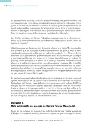 426 PARTE III CLASE POLÍTICA Y EDUCACIÓN




       La escasa cultura política y ciudadana predominante requiere, por el contrario, una
       mentalidad secular y civil, básica para la práctica de la tolerancia y el espíritu crítico
       y para el respeto de los derechos humanos. Al parecer, para los representantes de
       nuestra clase política inspiradores de tal demanda ello no tiene la importancia su-
       ficiente ni está ligado a la viabilidad de lo que entendemos por democracia; identi-
       fican el «patriotismo» con la formación de cierto talante militarizado.

       Los desfiles escolares por Fiestas Patrias han sido expresión de la educación de-
       seada por quienes alientan la Instrucción Premilitar. Al respecto, Carvallo señala en
       opinión principista:94

       ¿Qué tienen que ver las armas con demostrar el amor a la patria? Es inexplicable
       que creamos que los escolares muestran el sentimiento de gratitud hacia el Perú
       marchando con paso de militar por las calles de su distrito […] El amor de los
       escolares por la patria tendría que manifestarse en su afán cumplidor, en su alegría
       y su motivación. Marchar con fusiles en el hombro bajo el ritmo de un redoble de
       guerra y con las trompetas que amenazan al enemigo no solo no fomenta ni exhibe
       el amor a la patria sino que muchas veces lo desalienta y malogra. ¿Es el desfile,
       como quiere la educación peruana, un acto inclusivo? ¿Pueden marchar los disca-
       pacitados, los «chatos», los obesos? Hay una selección en las escuelas del mejor
       biotipo para ganar un ridículo oropel. Y luego están esos «brigadieres» abusando con
       su palo blanco del momentáneo poder.

       Es alentador que, contradiciendo el espíritu de la iniciativa de la bancada congresal
       aprista, el Ministerio de Educación —particularmente el viceministro de Gestión
       Pedagógica Idel Vexler— haya dado directivas para que a partir del año 2007 los
       ensayos para los militarizados desfiles escolares se realicen fuera del horario des-
       tinado a clases, al tiempo que prohíbe el uso de uniformes de tipo militar y de
       artefactos que representen objetos bélicos durante las actuaciones que acompañan
       a los desfiles. Se están dando pasos importantes para no dar un significado castren-
       se a un festejo que debiera ser eminentemente cívico.


       ESCENARIO 7:
       Mala culminación del proceso de Carrera Pública Magisterial

       Como se ha señalado en la parte II de este libro, la Carrera Pública Magisterial
       (CPM) ha sido objeto de análisis y de diversas propuestas que, sin excepción, tenían

       94
            Artículo «Adiós a las armas», en La República, Lima, 16 de abril de 2007.
 