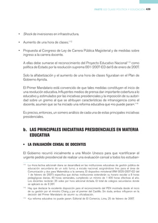 PARTE III CLASE POLÍTICA Y EDUCACIÓN 439




•   Shock de inversiones en infraestructura.

•   Aumento de una hora de clases.112

•   Propuesta al Congreso de Ley de Carrera Pública Magisterial y de medidas sobre
    ingreso a la carrera docente.

    A ellas debe sumarse el reconocimiento del Proyecto Educativo Nacional113 como
    política de Estado por la resolución suprema 001-2007-ED del 6 de enero de 2007.

    Solo la alfabetización y el aumento de una hora de clases figuraban en el Plan de
    Gobierno Aprista.

    El Primer Mandatario está convencido de que tales medidas constituyen el inicio de
    una revolución educativa. Influyentes medios de prensa dan importante cobertura a lo
    educativo y, estimulados por las iniciativas presidenciales y la imposición de su autori-
    dad sobre un gremio al que se atribuyen características de intransigencia como el
    docente, asumen que se ha iniciado una reforma educativa que «no puede parar».114

    Es preciso, entonces, un somero análisis de cada una de estas principales iniciativas
    presidenciales.


    b. LAS PRINCIPALES INICIATIVAS PRESIDENCIALES EN MATERIA
       EDUCATIVA
    • LA EVALUACIÓN CENSAL DE DOCENTES

    El Gobierno recurrió inicialmente a una Misión Unesco para que «certificara» el
    urgente pedido presidencial de realizar una evaluación censal a todos los estudian-

    112
          La «hora lectiva adicional» diaria se desarrollará en las instituciones educativas de gestión pública de
          educación secundaria de un solo turno, a escala nacional, asignándose tres para el área de
          Comunicación y dos para Matemática a la semana. El dispositivo ministerial (RM 0025-2007-ED del
          1 de febrero de 2007) especifica que dichas instituciones extenderán su horario escolar a 8 horas
          pedagógicas diarias, 40 horas semanales, cumpliendo un mínimo de 1 400 horas efectivas al año.
          Los docentes recibirán 35 soles por hora adicional dictada. El total de colegios secundarios donde
          se aplicará es de 6 267.
    113
          Hay que destacar la excelente disposición para el reconocimiento del PEN mostrada desde el inicio
          de su gestión por el ministro Chang y por el premier del Castillo. Sin duda, ambos influyeron en la
          decisión del Primer Mandatario de asumir su oficialización.
    114
          «La reforma educativa no puede parar». Editorial de El Comercio, Lima, 25 de febrero de 2007.
 