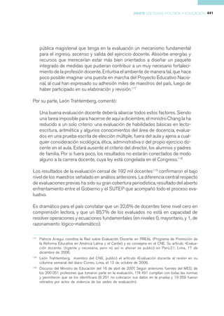 PARTE III CLASE POLÍTICA Y EDUCACIÓN 441




      pública magisterial que tenga en la evaluación un mecanismo fundamental
      para el ingreso, ascenso y salida del ejercicio docente. Absorbe energías y
      recursos que merecerían estar más bien orientados a diseñar un paquete
      integrado de medidas que pudieran contribuir a un muy necesario fortaleci-
      miento de la profesión docente. Enturbia el ambiente de manera tal, que hace
      poco posible imaginar una puesta en marcha del Proyecto Educativo Nacio-
      nal, al cual han expresado su adhesión miles de maestros del país, luego de
      haber participado en su elaboración y revisión.117

Por su parte, León Trahtemberg, comentó:

      Una buena evaluación docente debería abarcar todos estos factores. Siendo
      una tarea imposible para hacerse de aquí a diciembre, el ministro Chang la ha
      reducido a un solo criterio: una evaluación de habilidades básicas en lecto-
      escritura, aritmética y algunos conocimientos del área de docencia, evalua-
      dos en una prueba escrita de elección múltiple, fuera del aula y ajena a cual-
      quier consideración sicológica, ética, administrativa o del propio ejercicio do-
      cente en el aula. Estará ausente el criterio del director, los alumnos y padres
      de familia. Por si fuera poco, los resultados no estarán conectados de modo
      alguno a la carrera docente, cuya ley está congelada en el Congreso.118

Los resultados de la evaluación censal de 192 mil docentes119 confirmaron el bajo
nivel de los maestros señalado en análisis anteriores. La diferencia central respecto
de evaluaciones previas ha sido su gran cobertura periodística, resultado del abierto
enfrentamiento entre el Gobierno y el SUTEP que acompañó todo el proceso eva-
luativo.

Es dramático para el país constatar que un 32,6% de docentes tiene nivel cero en
comprensión lectora, y que un 85,7% de los evaluados no está en capacidad de
resolver operaciones y ecuaciones fundamentales (en niveles 0, mayoritario, y 1, de
razonamiento lógico-matemático).

117
      Patricia Arregui coordina la Red sobre Evaluación Docente en PREAL (Programa de Promoción de
      la Reforma Educativa en América Latina y el Caribe) y es consejera en el CNE. Su artículo «Evalua-
      ción docente: Urgente y necesaria, pero no así ni ahora» se publicó en Perú.21, Lima, 17 de
      diciembre de 2006.
118
      León Trahtemberg, miembro del CNE, publicó el artículo «Evaluación docente al revés» en su
      columna semanal del diario Correo, Lima, el 13 de octubre de 2006.
119
      Discurso del Ministro de Educación del 16 de abril de 2007. Según anteriores fuentes del MED, de
      los 200 051 profesores que tomaron parte en la evaluación, 174 491 cumplían con todas las normas
      y permitieron que se los identificara (6 201 no colocaron sus datos en la prueba y 19 359 fueron
      retirados por actos de violencia de las sedes de evaluación).
 