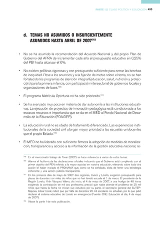 PARTE III CLASE POLÍTICA Y EDUCACIÓN 453




    d. TEMAS NO ASUMIDOS O INSUFICIENTEMENTE
       ASUMIDOS HASTA ABRIL DE 2007149

•   No se ha asumido la recomendación del Acuerdo Nacional y del propio Plan de
    Gobierno del APRA de incrementar cada año el presupuesto educativo en 0,25%
    del PBI hasta alcanzar el 6%.

•   No existen políticas vigorosas y con presupuesto suficiente para cerrar las brechas
    de inequidad. Pese a los anuncios y a la fijación de metas sobre el tema, no se han
    fortalecido los programas de atención integral (educación, salud, nutrición y protec-
    ción) para la primera infancia, con participación intersectorial de gobiernos locales y
    organizaciones de base.150

•   El programa Matrícula Oportuna no ha sido priorizado.151

•   Se ha avanzado muy poco en materia de dar autonomía a las instituciones educati-
    vas. La ejecución de proyectos de innovación pedagógica está condicionada a los
    escasos recursos e importancia que se da en el MED al Fondo Nacional de Desa-
    rrollo de la Educación (FONDEP).

•   La educación rural no es objeto de tratamiento diferenciado. Las experiencias insti-
    tucionales de la sociedad civil otorgan mayor prioridad a las escuelas unidocentes
    que el propio Estado.152

•   El MED no ha liderado con suficiente firmeza la adopción de medidas de moraliza-
    ción, transparencia y acceso a la información de la gestión educativa nacional, re-

    149
          En el mencionado trabajo de Tovar (2007) se hace referencia a varios de estos temas.
    150
          Alarma el facilismo de las declaraciones oficiales indicando que el Gobierno está cumpliendo con el
          primer objetivo del PEN referido a la mayor equidad en nuestra educación, relevando sobre toda otra
          acción el haber iniciado el PRONAMA que, como se ha señalado, dista de tener una estrategia
          coherente y una acción pública transparente.
    151
          En los primeros días de mayo de 2007 dos regiones, Cusco y Loreto, exigieron presupuesto para
          plazas de docentes con miles de niños que no han tenido escuela el 1 de marzo. El presidente de la
          Región Loreto, Yván Vásquez Valera, dio inicio, el 4 de mayo de 2007, a una huelga de 48 horas
          exigiendo la contratación de mil dos profesores; precisó que nadie atiende el problema de 25 mil
          niños que hasta la fecha no inician sus estudios; por su parte, el secretario general del SUTEP-
          Maynas, César Coral, indicó que por falta de docentes 20 mil escolares no estudian, por lo que pidió
          declarar al sistema educativo de Loreto en emergencia (Fuente: CNE: Educación al día, 4 de mayo
          de 2007).
    152
          Véase la parte I de esta publicación.
 