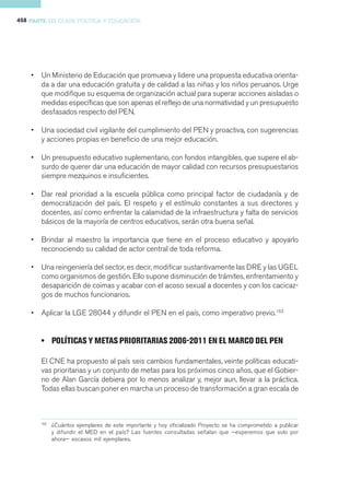 458 PARTE III CLASE POLÍTICA Y EDUCACIÓN




    •   Un Ministerio de Educación que promueva y lidere una propuesta educativa orienta-
        da a dar una educación gratuita y de calidad a las niñas y los niños peruanos. Urge
        que modifique su esquema de organización actual para superar acciones aisladas o
        medidas específicas que son apenas el reflejo de una normatividad y un presupuesto
        desfasados respecto del PEN.

    •   Una sociedad civil vigilante del cumplimiento del PEN y proactiva, con sugerencias
        y acciones propias en beneficio de una mejor educación.

    •   Un presupuesto educativo suplementario, con fondos intangibles, que supere el ab-
        surdo de querer dar una educación de mayor calidad con recursos presupuestarios
        siempre mezquinos e insuficientes.

    •   Dar real prioridad a la escuela pública como principal factor de ciudadanía y de
        democratización del país. El respeto y el estímulo constantes a sus directores y
        docentes, así como enfrentar la calamidad de la infraestructura y falta de servicios
        básicos de la mayoría de centros educativos, serán otra buena señal.

    •   Brindar al maestro la importancia que tiene en el proceso educativo y apoyarlo
        reconociendo su calidad de actor central de toda reforma.

    •   Una reingeniería del sector, es decir, modificar sustantivamente las DRE y las UGEL
        como organismos de gestión. Ello supone disminución de trámites, enfrentamiento y
        desaparición de coimas y acabar con el acoso sexual a docentes y con los cacicaz-
        gos de muchos funcionarios.

    •   Aplicar la LGE 28044 y difundir el PEN en el país, como imperativo previo.163


        • POLÍTICAS Y METAS PRIORITARIAS 2006-2011 EN EL MARCO DEL PEN

        El CNE ha propuesto al país seis cambios fundamentales, veinte políticas educati-
        vas prioritarias y un conjunto de metas para los próximos cinco años, que el Gobier-
        no de Alan García debiera por lo menos analizar y, mejor aun, llevar a la práctica.
        Todas ellas buscan poner en marcha un proceso de transformación a gran escala de



        163
              ¿Cuántos ejemplares de este importante y hoy oficializado Proyecto se ha comprometido a publicar
              y difundir el MED en el país? Las fuentes consultadas señalan que —esperemos que solo por
              ahora— escasos mil ejemplares.
 