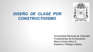 DISEÑO DE CLASE POR 
CONSTRUCTIVISMO 
Universidad Nacional de Colombia 
Fundamentos de la Educación 
Maria Victoria Silva S. 
Español y Filología Clásica 
 