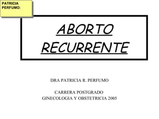 PATRICIA
PERFUMO:




             ABORTO
           RECURRENTE

              DRA PATRICIA R. PERFUMO

                CARRERA POSTGRADO
           GINECOLOGIA Y OBSTETRICIA 2005
 