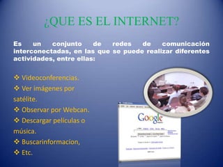 ¿QUE ES EL INTERNET?
Es un conjunto de redes de comunicación
interconectadas, en las que se puede realizar diferentes
actividades, entre ellas:
 Videoconferencias.
 Ver imágenes por
satélite.
 Observar por Webcan.
 Descargar películas o
música.
 Buscarinformacíon,
 Etc.
 