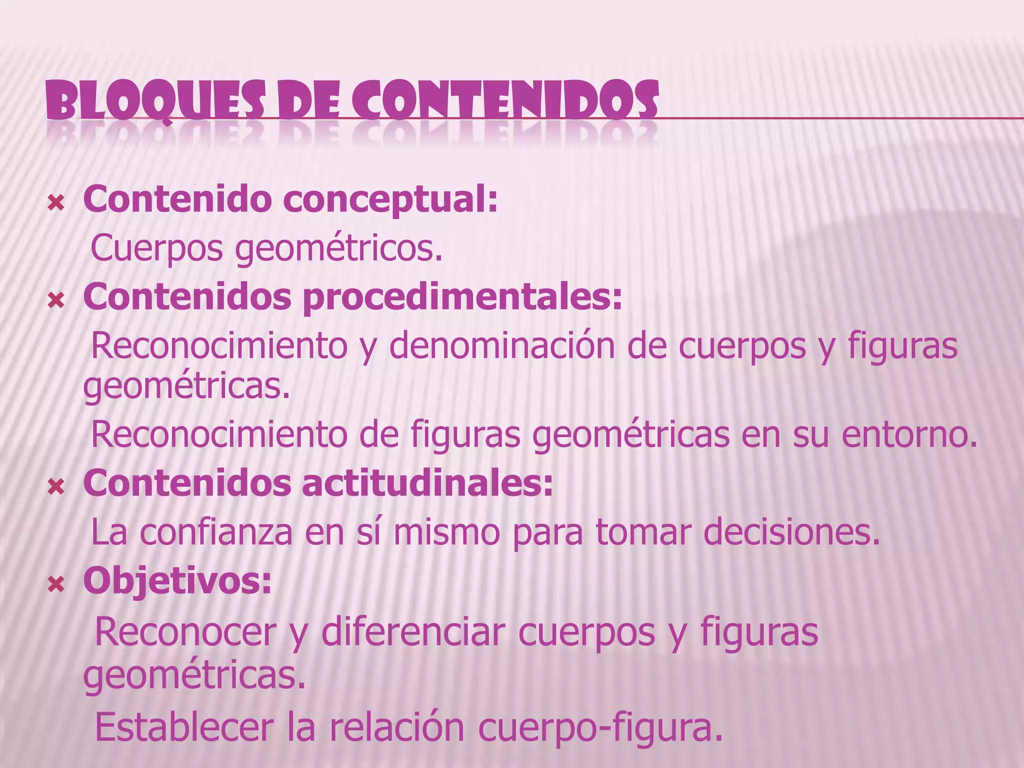 BLOQUES DE CONTENIDOS
   Contenido conceptual:
    Cuerpos geométricos.
   Contenidos procedimentales:
    Reconocimiento y denominación de cuerpos y figuras
    geométricas.
    Reconocimiento de figuras geométricas en su entorno.
   Contenidos actitudinales:
    La confianza en sí mismo para tomar decisiones.
   Objetivos:
     Reconocer y diferenciar cuerpos y figuras
    geométricas.
     Establecer la relación cuerpo-figura.
 