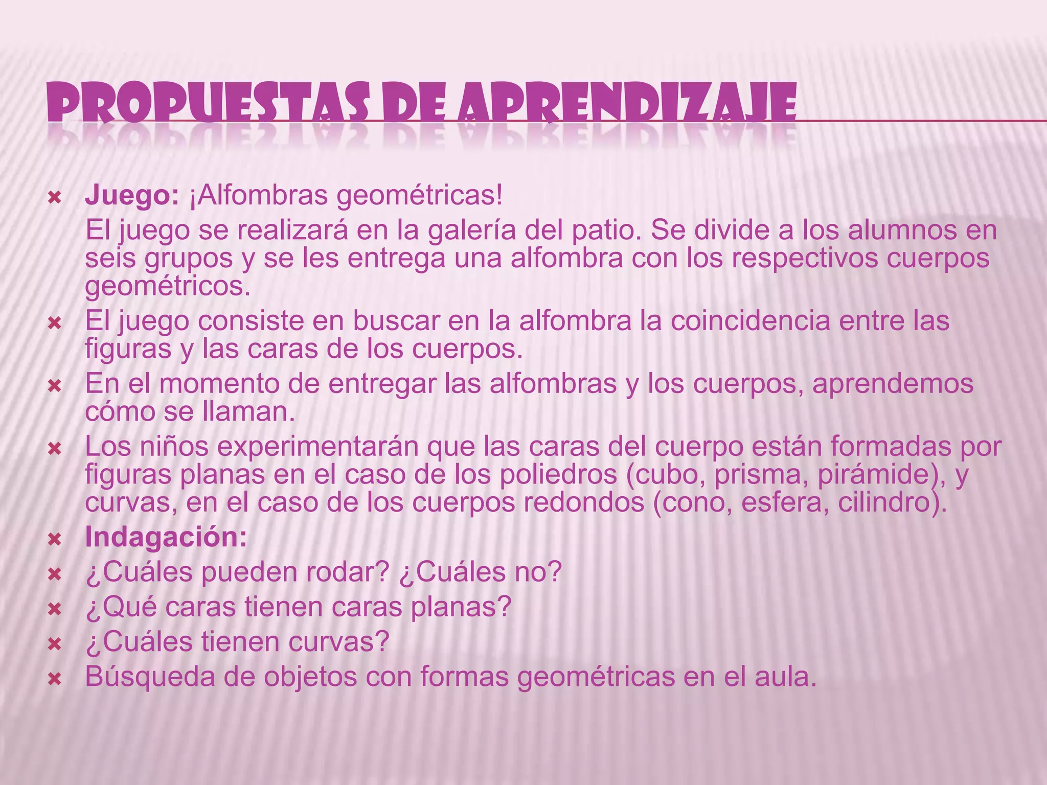 PROPUESTAS DE APRENDIZAJE
   Juego: ¡Alfombras geométricas!
    El juego se realizará en la galería del patio. Se divide a los alumnos en
    seis grupos y se les entrega una alfombra con los respectivos cuerpos
    geométricos.
   El juego consiste en buscar en la alfombra la coincidencia entre las
    figuras y las caras de los cuerpos.
   En el momento de entregar las alfombras y los cuerpos, aprendemos
    cómo se llaman.
   Los niños experimentarán que las caras del cuerpo están formadas por
    figuras planas en el caso de los poliedros (cubo, prisma, pirámide), y
    curvas, en el caso de los cuerpos redondos (cono, esfera, cilindro).
   Indagación:
   ¿Cuáles pueden rodar? ¿Cuáles no?
   ¿Qué caras tienen caras planas?
   ¿Cuáles tienen curvas?
   Búsqueda de objetos con formas geométricas en el aula.
 