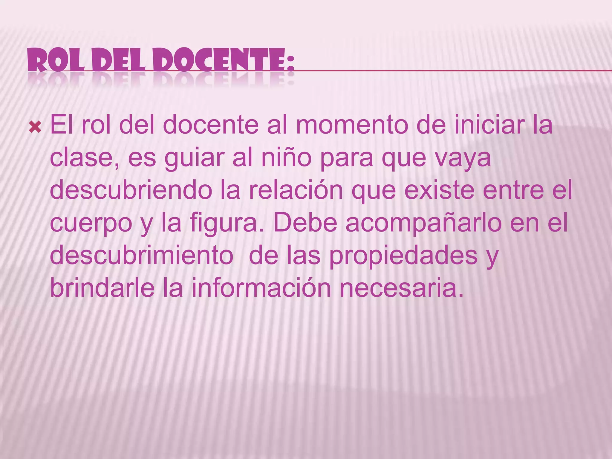 ROL DEL DOCENTE:

   El rol del docente al momento de iniciar la
    clase, es guiar al niño para que vaya
    descubriendo la relación que existe entre el
    cuerpo y la figura. Debe acompañarlo en el
    descubrimiento de las propiedades y
    brindarle la información necesaria.
 