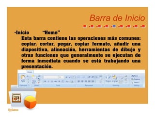Barra de InicioBarra de Inicio
•Inicio “Home”
Esta barra contiene las operaciones más comunesEsta barra contiene las operaciones más comunes:
copiar. cortar, pegar, copiar formato, añadir una
diapositiva, alineación, herramientas de dibujo y
otras funciones que generalmente se ejecutan de
forma inmediata cuando se está trabajando una
presentación.presentación.
 