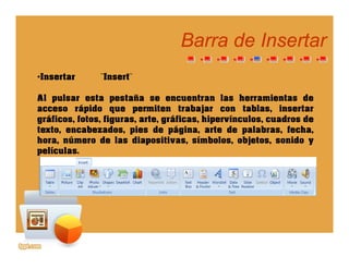 Barra de InsertarBarra de Insertar
•Insertar ¨Insert¨
Al pulsar esta pestaña se encuentran las herramientas de
acceso rápido que permiten trabajar con tablas, insertar
gráficos fotos figuras arte gráficas hipervínculos cuadros degráficos, fotos, figuras, arte, gráficas, hipervínculos, cuadros de
texto, encabezados, pies de página, arte de palabras, fecha,
hora, número de las diapositivas, símbolos, objetos, sonido y
películaspelículas.
 