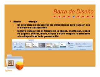 Barra de DiseñoBarra de Diseño
• Diseño “Design”
• En esta barra se encuentran las instrucciones para trabajar con
el diseño de la diapositiva.
• Incluye trabajar con el formato de la página, orientación, fondos
de páginas colores letras efectos y otros arreglos relacionadosde páginas, colores, letras, efectos y otros arreglos relacionados
a las diapositivas de la presentación.
 