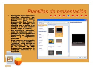 Plantillas de presentaciónPlantillas de presentaciónpp
• Powerpoint viene con varias
plantillas diseñadas por
profesionales en las cuales
puedes basar tu
presentación. Una forma depresentación. Una forma de
hacerlo es escoger una
plantilla que te guste y se
acerque a lo que quieres
hacer y luego la cambias.
• Las plantillas o “templates”
l t ió tusan la extensión .potx y
provee un diseño específico
consistente en diagramas,
temas y diapositivas
maestras.
• Para crear una presentaciónPara crear una presentación
a base de una plantilla o
“template”, click encima de
Office Button New, y luego
en la ventana de New
Presentation seleccione la
categoría adecuada a lacategoría adecuada a la
izquierda.
 