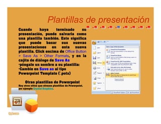 Plantillas de presentaciónPlantillas de presentación
Cuando haya terminado su
presentación, puede salvarla como
una plantilla también Esto significa
pp
una plantilla también. Esto significa
que puede basar sus nuevas
presentaciones en esta nueva
plantilla. Click encima de Office Button
> Save As > Other Formats, y en la
cajita de diálogo de Save As
•póngale un nombre a su plantilla:
•Cambie en Save as al tipoCambie en Save as al tipo
Powerpoint Template (*.potx)
Otras plantillas de Powerpoint
Hay otros sitios que ofrecen plantillas de PowerpointHay otros sitios que ofrecen plantillas de Powerpoint,
por ejemplo Crystal Graphics.
 