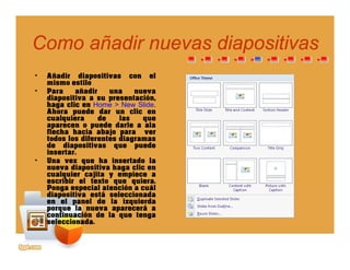 Como añadir nuevas diapositivasComo añadir nuevas diapositivaspp
• Añadir diapositivas con el
mismo estilomismo estilo
• Para añadir una nueva
diapositiva a su presentación,
haga clic en Home > New Slide.
Ahora puede dar un clic en
cualquiera de las quecualquiera de las que
aparecen o puede darle a ala
flecha hacia abajo para ver
todos los diferentes diagramas
de diapositivas que puede
insertarinsertar.
• Una vez que ha insertado la
nueva diapositiva haga clic en
cualquier cajita y empiece a
escribir el texto que quiera.
P i l t ió álPonga especial atención a cuál
diapositiva está seleccionada
en el panel de la izquierda
porque la nueva aparecerá a
continuación de la que tenga
selecci adaseleccionada.
 