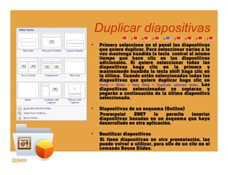 Duplicar diapositivasDuplicar diapositivas
• Primero seleccione en el panel las diapositivas
que quiere duplicar. Para seleccionar varias a la
vez mantenga hundida la tecla control al mismo
p pp p
vez mantenga hundida la tecla control al mismo
tiempo que hace clic en las diapositivas
adicionales. Si quiere seleccionar todas las
diapositivas haga clic en la primera y
manteniendo hundida la tecla shift haga clic en
la última. Cuando estén seleccionadas todas lasla última. Cuando estén seleccionadas todas las
diapositivas que quiere duplicar haga clic en
Home > Slides > New Slide > Duplicate selected slides. Las
diapositivas seleccionadas se copiaran y
pegarán a continuación de la última diapositiva
seleccionada.seleccionada.
• Diapositivas de un esquema (Outline)
Powerpoint 2007 le permite insertar
diapositivas basadas en un esquema que hayap q q y
desarrollado en otra aplicación.
• Reutilizar diapositivas
Si tiene diapositivas en otra presentación, las
d l tili ll d li lpuede volver a utilizar, para ello de un clic en el
comando Reuse Slides.
 