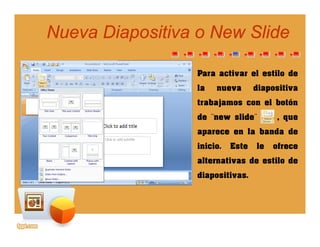 Nueva Diapositiva o NewNueva Diapositiva o New SlideSlide
Para activar el estilo de
la nueva diapositiva
trabajamos con el botón
de ¨new slide¨ , que
aparece en la banda de
inicio. Este le ofrece
alternativas de estilo de
diapositivas.
 