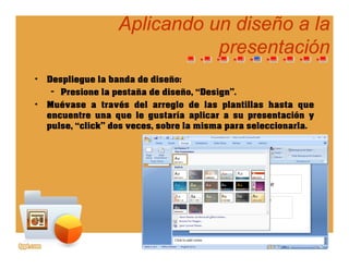 Aplicando un diseño a laAplicando un diseño a la
presentaciónpresentaciónpresentaciónpresentación
• Despliegue la banda de diseño:p g
– Presione la pestaña de diseño, “Design”.
• Muévase a través del arreglo de las plantillas hasta que
encuentre una que le gustaría aplicar a su presentación yencuentre una que le gustaría aplicar a su presentación y
pulse, “click” dos veces, sobre la misma para seleccionarla.
 