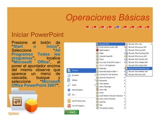 Operaciones BásicasOperaciones Básicas
Iniciar PowerPoint
PresionePresione elel botónbotón dede
““StartStart oo InicioInicio””..
SeleccioneSeleccione ““AllAll
ProgramsoProgramso TodosTodos loslosProgramsoProgramso TodosTodos loslos
programasprogramas”,”, localicelocalice
““MicrosoftMicrosoft OfficeOffice”,”, alal
ponerponer elel apuntadorapuntador encimaencima
deldel mismomismo observeobserve quequedeldel mismomismo observeobserve queque
apareceaparece unun menúmenú dede
cascada,cascada, busquebusque yy
seleccioneseleccione ““MicrosoftMicrosoft
OfficeOffice PowerPointPowerPoint 20072007””OfficeOffice PowerPointPowerPoint 20072007 ..
 