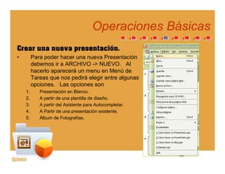 Operaciones BásicasOperaciones Básicaspp
Crear una nueva presentación.
• Para poder hacer una nueva Presentación
debemos ir a ARCHIVO -> NUEVO. Al
hacerlo aparecerá un menu en Menú de
T di á l i t lTareas que nos pedirá elegir entre algunas
opciones. Las opciones son
1. Presentación en Blanco.
2 A partir de una plantilla de diseño2. A partir de una plantilla de diseño.
3. A partir del Asistente para Autocompletar.
4. A Partir de una presentación existente.
5. Álbum de Fotografías.g
 