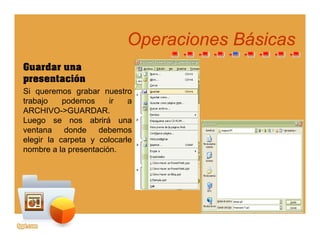 Operaciones BásicasOperaciones Básicaspp
Guardar una
presentaciónpresentación
Si queremos grabar nuestro
trabajo podemos ir a
ARCHIVO GUARDARARCHIVO->GUARDAR.
Luego se nos abrirá una
ventana donde debemos
elegir la carpeta y colocarleelegir la carpeta y colocarle
nombre a la presentación.
 