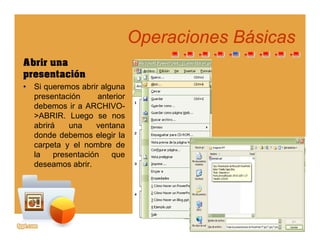 Operaciones BásicasOperaciones Básicaspp
Abrir una
presentaciónpresentación
• Si queremos abrir alguna
presentación anterior
debemos ir a ARCHIVO-debemos ir a ARCHIVO
>ABRIR. Luego se nos
abrirá una ventana
donde debemos elegir lag
carpeta y el nombre de
la presentación que
deseamos abrir.
 
