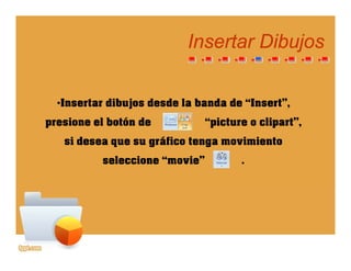 Insertar DibujosInsertar Dibujosjj
•Insertar dibujos desde la banda de “Insert”,
i l b tó d “ i t li t”presione el botón de “picture o clipart”,
si desea que su gráfico tenga movimiento
seleccione “movie” .
 