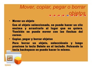 Mover, copiar, pegar o borrarMover, copiar, pegar o borrar
objetosobjetosobjetosobjetos
• Mover un objetoj
Con el objeto seleccionado, se puede hacer un clic
encima y arrastrarlo al lugar que se quiera.
T bié d l fl h d lTambién se puede mover con las flechas del
cursor.
• Copiar, pegar y borrar objetosCopiar, pegar y borrar objetos
Para borrar un objeto, selecciónelo y luego
presione la tecla Delete en el teclado. Pulsando la
t l b k d h l itecla backspace se puede hacer lo mismo.
 