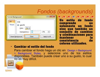 Fondos (Fondos (backgroundsbackgrounds))(( gg ))
Un estilo de fondo
comprende nocomprende no
solamente un fondo
sino que también un
conjunto de cambios
bi iy combinaciones para
mantener la
consistencia de
colores utilizados
• Cambiar el estilo del fondo
Para cambiar el fondo haga un clic en Design > Background
> Background Styles y selecione uno de los estilos
colores utilizados.
> Background Styles, y selecione uno de los estilos
disponibles. También puede crear uno a su gusto, lo cual
no es muy difícil.
 