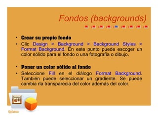 Fondos (Fondos (backgroundsbackgrounds))
• Crear su propio fondo
(( gg ))
• Crear su propio fondo
• Clic Design > Background > Background Styles >
Format Background. En este punto puede escoger un
l ólid l f d f t fí dib jcolor sólido para el fondo o una fotografía o dibujo.
• Poner un color sólido al fondoPoner un color sólido al fondo
• Seleccione Fill en el diálogo Format Background.
También puede seleccionar un gradiente. Se puede
cambia rla transparecia del color además del colorcambia rla transparecia del color además del color.
 