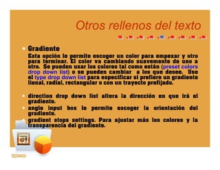 Otros rellenos del textoOtros rellenos del texto
Gradiente
Esta opción le permite escoger un color para empezar y otro
para terminar. El color va cambiando suavemente de uno a
otro. Se pueden usar los colores tal como están (preset colors
drop down list) o se pueden cambiar a los que desee. Usep ) p q
el type drop down list para especificar si prefiere un gradiente
lienal, radial, rectangular o con un trayecto prefijado.
direction drop down list altera la dirección en que irá eldirection drop down list altera la dirección en que irá el
gradiente.
angle input box le permite escoger la orientación del
gradiente.
gradient stops settings. Para ajustar más los colores y la
transparencia del gradiente.
 