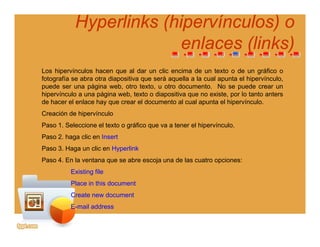 Hyperlinks (Hyperlinks (hipervínculoshipervínculos) o) o
enlaces (links)enlaces (links)enlaces (links)enlaces (links)
Los hipervínculos hacen que al dar un clic encima de un texto o de un gráfico o
f t fí b t di iti á ll l l t l hi í lfotografía se abra otra diapositiva que será aquella a la cual apunta el hipervínculo,
puede ser una página web, otro texto, u otro documento. No se puede crear un
hipervínculo a una página web, texto o diapositiva que no existe, por lo tanto anters
de hacer el enlace hay que crear el documento al cual apunta el hipervínculo.
Creación de hipervínculo
Paso 1. Seleccione el texto o gráfico que va a tener el hipervínculo.
Paso 2. haga clic en Insertaso aga c c e se t
Paso 3. Haga un clic en Hyperlink
Paso 4. En la ventana que se abre escoja una de las cuatro opciones:
E i ti filExisting file
Place in this document
Create new document
E-mail address
 