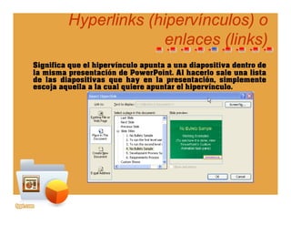 Hyperlinks (Hyperlinks (hipervínculoshipervínculos) o) o
enlaces (links)enlaces (links)
Significa que el hipervínculo apunta a una diapositiva dentro de
l i t ió d P P i t Al h l l li t
enlaces (links)enlaces (links)
la misma presentación de PowerPoint. Al hacerlo sale una lista
de las diapositivas que hay en la presentación, simplemente
escoja aquella a la cual quiere apuntar el hipervínculo.
 