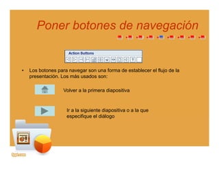 Poner botones de navegaciónPoner botones de navegacióngg
• Los botones para navegar son una forma de establecer el flujo de la
presentación. Los más usados son:
Volver a la primera diapositiva
Ir a la siguiente diapositiva o a la que
especifique el diálogoespecifique el diálogo
 