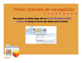Poner botones de navegaciónPoner botones de navegación
Para poner un botón haga clic en Insert>Shapes>Action
gg
p g p
buttons y escoja la forma que desee para el botón
 