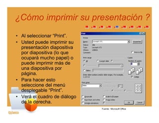 ¿Cómo imprimir su presentación ?¿Cómo imprimir su presentación ?
• Al seleccionar “Print”.
• Usted puede imprimir su
presentación diapositiva
por diapositiva (lo quepor diapositiva (lo que
ocupará mucho papel) o
puede imprimir más de
una diapositiva poruna diapositiva por
página.
• Para hacer esto
seleccione del menúseleccione del menú
desplegable “Print”.
• Verá el cuadro de diálogo
d l d hde la derecha.
Fuente: Microsoft Office
 