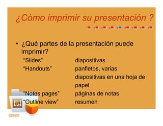 ¿Cómo imprimir su presentación ?¿Cómo imprimir su presentación ?
• ¿Qué partes de la presentación puede
imprimir?p
“Slides” diapositivas
“Handouts” panfletos, variasp ,
diapositivas en una hoja de
papelpapel
“Notes pages” páginas de notas
“Outline view” resumenOutline view resumen
 