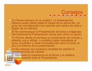 ConsejosConsejos
A) Piense siempre en su público. La presentación
d b í d l l h t l i d l últi fil Udebería poder leerla hasta el miope de la última fila. Un
poco de consideración con quienes son cortos de vista y
llegan de los últimos.
B) N b l P t ió d t t i áB) No sobrecargue la Presentación de texto e imágenes.
Normalmente la Presentación actúa sólo como un guión.
C) Pensar desde el principio la combinación de colores y
estética voy a utilizar La estética debe considerar elestética voy a utilizar. La estética debe considerar el
tema, el público y otras circunstancias como la hora, el
día y el entorno de la presentación.
D) No coloque una excesiva cantidad de colores niD) No coloque una excesiva cantidad de colores ni
combinaciones de colores.
E) Mantener la coherencia en la forma y la estética
elegida durante toda la Presentaciónelegida durante toda la Presentación.
 
