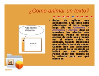 ¿Cómo animar un texto?¿Cómo animar un texto?
• Antes de aplicar una
animaciónm a un texto debeanimaciónm a un texto debe
seleccionar el texto. Luego
haga clic en Animations >
Animations > Animate. Aquí se
muestran los efectos másmuestran los efectos más
comunes. Ponga el mouse
encima de cada uno y puede
ver el efecto antes de
aplicarlo. Cuando sleeccionaap ca Cua s eecc a
uno, el efecto corre de nuevo.
Cuando hay una animación
en el panel de la izquierda se
indica por una estrella.p
Puede hacer clic encima de
la estrella para ver qué
efecto es.
 