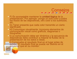 ConsejosConsejos
F) Es aconsejable mantener la unidad lógica de la
presentación Por ejemplo: ponga un solo color a todospresentación. Por ejemplo: ponga un solo color a todos
los títulos de las diapositivas, otro color a los subtítulos,
etc.
G) Tener presente que cada color transmite un ciertoG) e e p ese e que cada co o a s e u c e o
significado.
H) Comunique visualmente: incorpore elementos de
comunicación visual como gráficos, diagramas o
fotografíasfotografías.
I) La comunicación debe ser dinámica y la secuencia de
diapositivas debe contribuir a mejorar la fluidez de la
presentación de los datos e ideas.p
I) Compruebe el resultado final en el lugar antes de
exhibir. El resultado final se puede ver distinto en el
proyector que en su monitor.
 