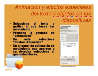 Animación y efectos especialesAnimación y efectos especiales
del texto y objetos en lasdel texto y objetos en las
• Seleccione el texto o
del texto y objetos en lasdel texto y objetos en las
diapositivasdiapositivas• Seleccione el texto o
gráfico al que desea dar
movimiento.
• Presione la pestaña dePresione la pestaña de
“animations”
• En este, seleccione
“Custom Animation”Custom Animation
• En el panel de aplicación de
movimiento que aparece a
su derecha seleccione elsu derecha seleccione el
que usted desee.
Fuente: Microsoft Office
 