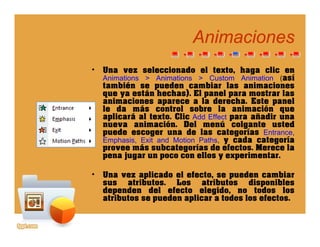AnimacionesAnimaciones
• Una vez seleccionado el texto, haga clic en
Animations > Animations > C stom Animation (asíAnimations > Animations > Custom Animation (así
también se pueden cambiar las animaciones
que ya están hechas). El panel para mostrar las
animaciones aparece a la derecha. Este panel
le da más control sobre la animación quele da más control sobre la animación que
aplicará al texto. Clic Add Effect para añadir una
nueva animación. Del menú colgante usted
puede escoger una de las categorías Entrance,
Emphasis Exit and Motion Paths y cada categoríaEmphasis, Exit and Motion Paths, y cada categoría
provee más subcategorías de efectos. Merece la
pena jugar un poco con ellos y experimentar.
• Una vez aplicado el efecto, se pueden cambiar
sus atributos. Los atributos disponibles
dependen del efecto elegido, no todos los
atributos se pueden aplicar a todos los efectos.p p
 