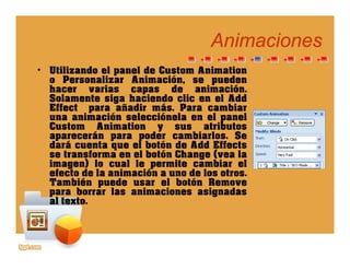 AnimacionesAnimaciones
• Utilizando el panel de Custom Animation
o Personalizar Animación, se pueden, p
hacer varias capas de animación.
Solamente siga haciendo clic en el Add
Effect para añadir más. Para cambiar
una animación selecciónela en el paneluna animación selecciónela en el panel
Custom Animation y sus atributos
aparecerán para poder cambiarlos. Se
dará cuenta que el botón de Add Effects
t f l b tó Ch ( lse transforma en el botón Change (vea la
imagen) lo cual le permite cambiar el
efecto de la animación a uno de los otros.
También puede usar el botón Removep
para borrar las animaciones asignadas
al texto.
 