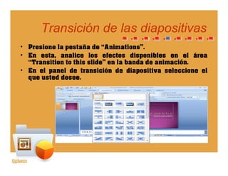 Transición de las diapositivasTransición de las diapositivaspp
• Presione la pestaña de “Animations”.
• En esta analice los efectos disponibles en el área• En esta, analice los efectos disponibles en el área
“Transition to this slide” en la banda de animación.
• En el panel de transición de diapositiva seleccione el
que usted deseeque usted desee.
 