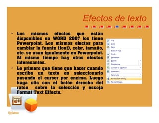 Efectos de textoEfectos de texto
• Los mismos efectos que están
disponibles en WORD 2007 los tienedisponibles en WORD 2007 los tiene
Powerpoint. Los mismos efectos para
cambiar la fuente (font), color, tamaño,
etc. se usan igualmente en Powerpoint.etc. se usan igualmente en Powerpoint.
Al mismo tiempo hay otros efectos
interesantes.
• Lo primero que tiene que hacer cuandoLo primero que tiene que hacer cuando
escribe un texto es seleccionarlo
pasando el cursor por encima. Luego
haga clic con el botón derecho delg
ratón sobre la selección y escoja
Format Text Effects.
 