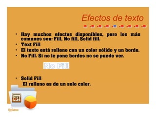 Efectos de textoEfectos de texto
• Hay muchos efectos disponibles, pero los más
Fill N fill S lid fillcomunes son: Fill, No fill, Solid fill.
• Text Fill
• El texto está relleno con un color sólido y un borde.y
• No Fill. Si no le pone bordes no se puede ver.
• Solid Fill
El ll d l lEl relleno es de un solo color.
 