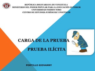 REPÚBLICA BOLIVARIANA DE VENEZUELA
MINISTERIO DEL PODER POPULAR PARA LA EDUCACIÓN SUPERIOR
UNIVERSIDAD FERMIN TORO
CENTRO DE ESTUDIOS JURÍDICOS Y POLÍTICOS

CARGA DE LA PRUEBA
PRUEBA ILÍCITA

PORTILLO GIOVANNY

 